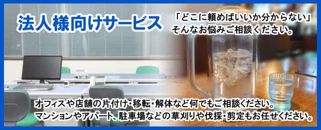 法人様向けサービス,「どこに頼めばいいか分からない」そんなお悩みご相談ください。オフィスや店舗の片付け・移転・解体など何でもお任せください。
		マンションやアパート、駐車場などの草刈りや伐採、剪定もお任せください。