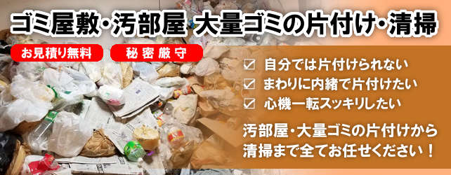 ゴミ屋敷片付け・大量ゴミの片付け「自分では片付けられない」
						「近所に内緒で片付けてほしい」大量ごみの片付けから清掃まで全てお任せください。