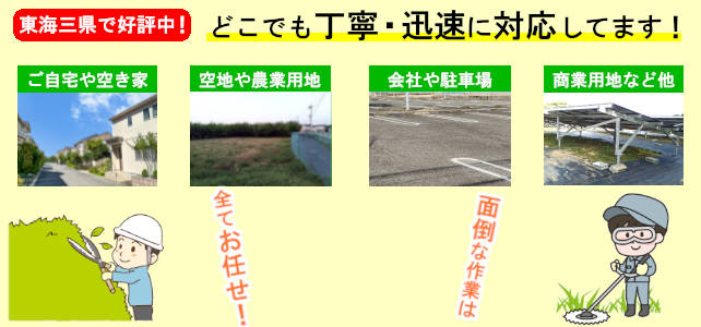 東海三県どこでも丁寧・迅速に対応しています！
                ご自宅や空き家、空き地や農業用地、会社や駐車場、商業用地など他、面倒な作業は全てお任せ！