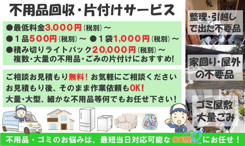 不用品回収 片付けサービス最低料金3,000円(税込)~、1品500円(税込)~、
1袋1,000円~、積み切りパック20,000円~、ご相談お見積もり無料!お気軽にご相談ください。お見積もり後、
そのまま作業依頼もOK!大量・大型、細かな不用品等何でもお任せ下さい!