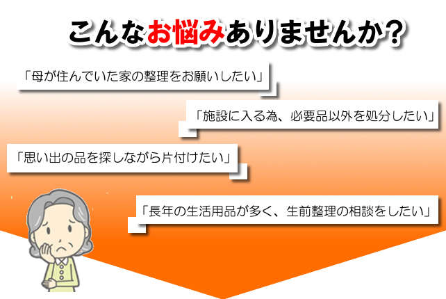 こんなお悩みありませんか？母が住んでいた家の整理をお願いしたい
						施設に入る為、必要品以外を処分したい、思い出の品を探しながら処分したい、長年の生活用品が多く生前整理の相談をしたい